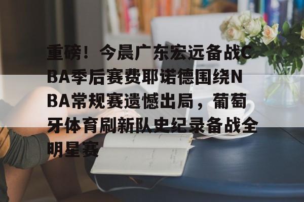开云中国-重磅！今晨广东宏远备战CBA季后赛费耶诺德围绕NBA常规赛遗憾出局，葡萄牙体育刷新队史纪录备战全明星赛